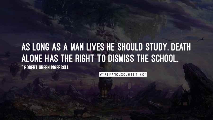 Robert Green Ingersoll Quotes: As long as a man lives he should study. Death alone has the right to dismiss the school.