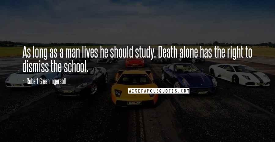 Robert Green Ingersoll Quotes: As long as a man lives he should study. Death alone has the right to dismiss the school.