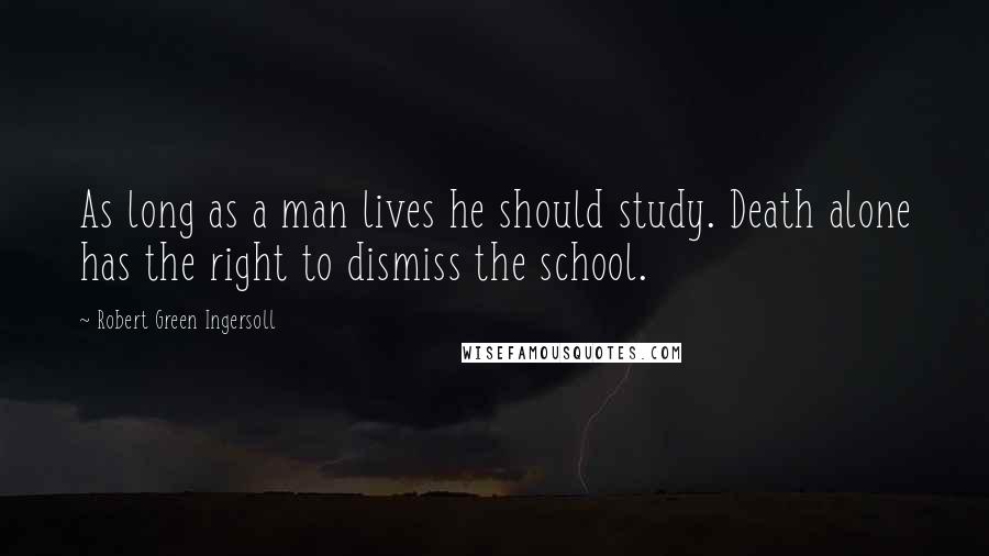 Robert Green Ingersoll Quotes: As long as a man lives he should study. Death alone has the right to dismiss the school.