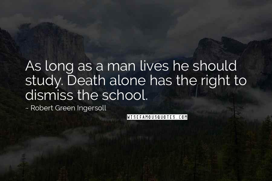 Robert Green Ingersoll Quotes: As long as a man lives he should study. Death alone has the right to dismiss the school.