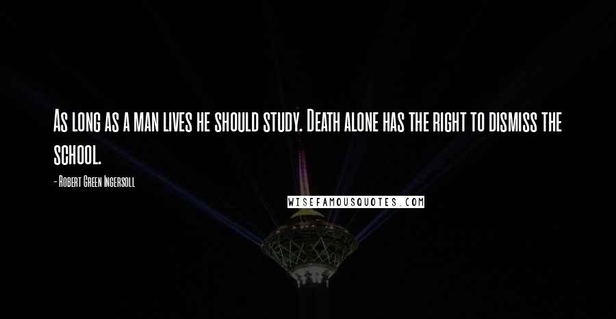 Robert Green Ingersoll Quotes: As long as a man lives he should study. Death alone has the right to dismiss the school.