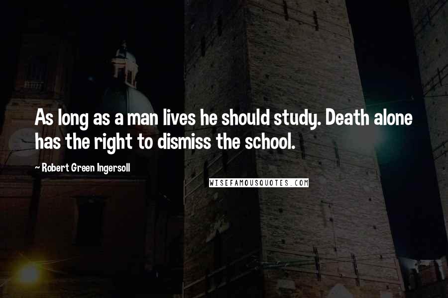 Robert Green Ingersoll Quotes: As long as a man lives he should study. Death alone has the right to dismiss the school.