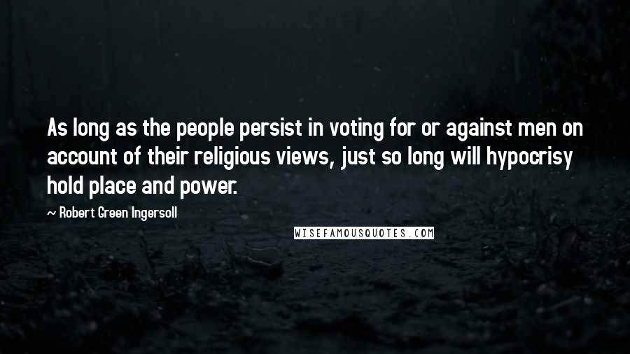 Robert Green Ingersoll Quotes: As long as the people persist in voting for or against men on account of their religious views, just so long will hypocrisy hold place and power.