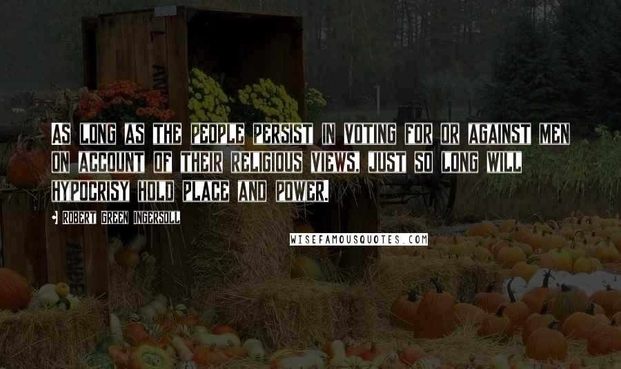 Robert Green Ingersoll Quotes: As long as the people persist in voting for or against men on account of their religious views, just so long will hypocrisy hold place and power.