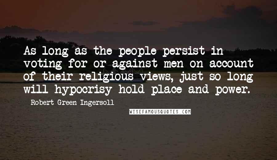 Robert Green Ingersoll Quotes: As long as the people persist in voting for or against men on account of their religious views, just so long will hypocrisy hold place and power.