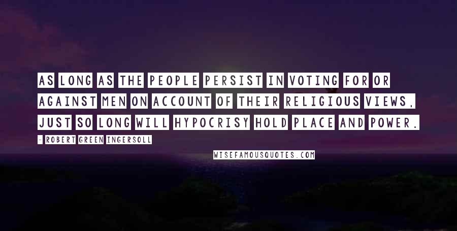 Robert Green Ingersoll Quotes: As long as the people persist in voting for or against men on account of their religious views, just so long will hypocrisy hold place and power.