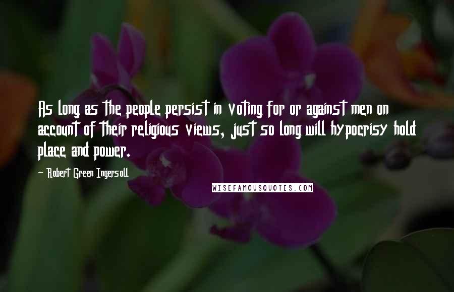 Robert Green Ingersoll Quotes: As long as the people persist in voting for or against men on account of their religious views, just so long will hypocrisy hold place and power.