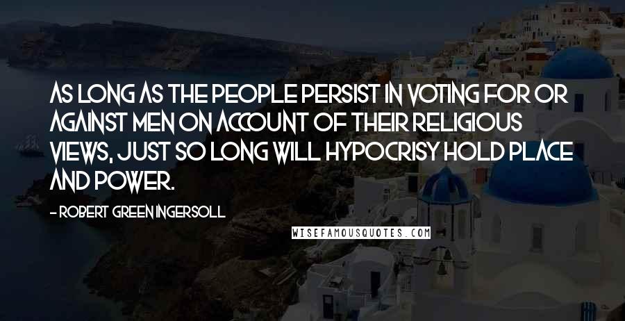 Robert Green Ingersoll Quotes: As long as the people persist in voting for or against men on account of their religious views, just so long will hypocrisy hold place and power.