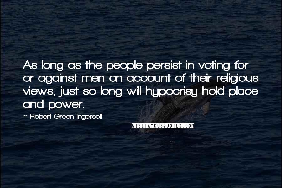 Robert Green Ingersoll Quotes: As long as the people persist in voting for or against men on account of their religious views, just so long will hypocrisy hold place and power.