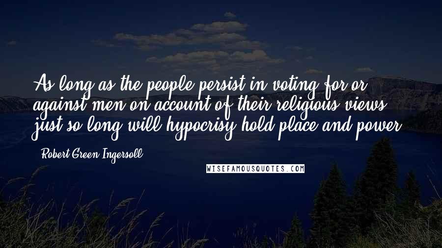 Robert Green Ingersoll Quotes: As long as the people persist in voting for or against men on account of their religious views, just so long will hypocrisy hold place and power.