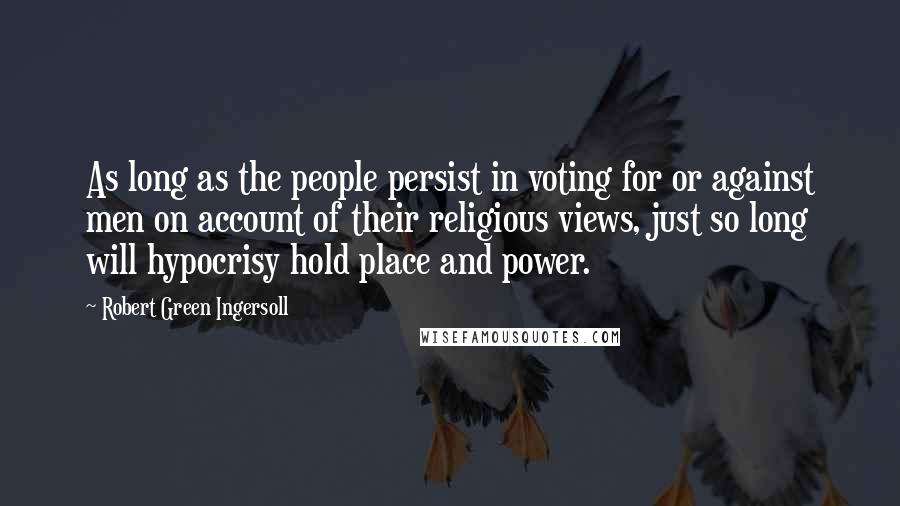 Robert Green Ingersoll Quotes: As long as the people persist in voting for or against men on account of their religious views, just so long will hypocrisy hold place and power.