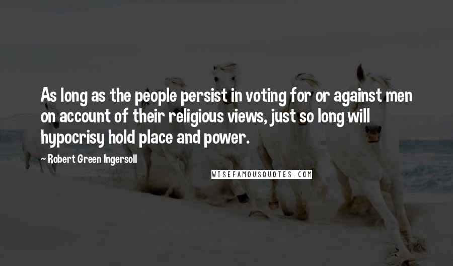 Robert Green Ingersoll Quotes: As long as the people persist in voting for or against men on account of their religious views, just so long will hypocrisy hold place and power.