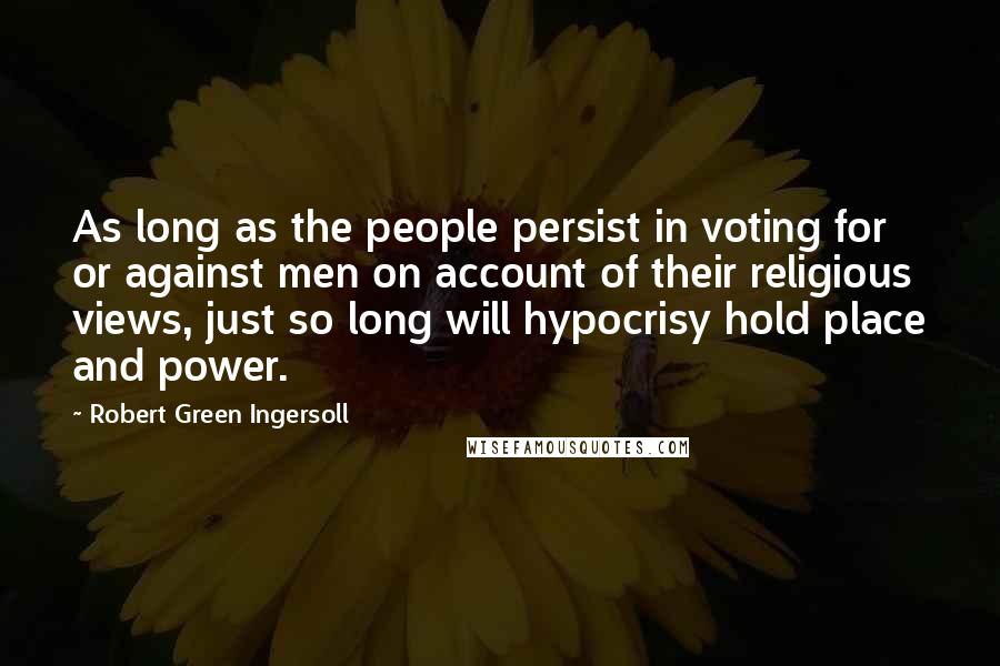 Robert Green Ingersoll Quotes: As long as the people persist in voting for or against men on account of their religious views, just so long will hypocrisy hold place and power.