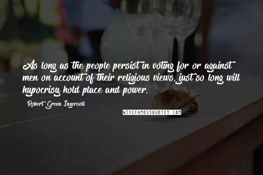 Robert Green Ingersoll Quotes: As long as the people persist in voting for or against men on account of their religious views, just so long will hypocrisy hold place and power.