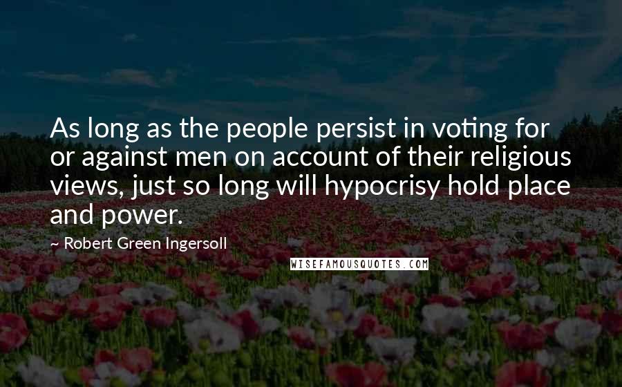 Robert Green Ingersoll Quotes: As long as the people persist in voting for or against men on account of their religious views, just so long will hypocrisy hold place and power.