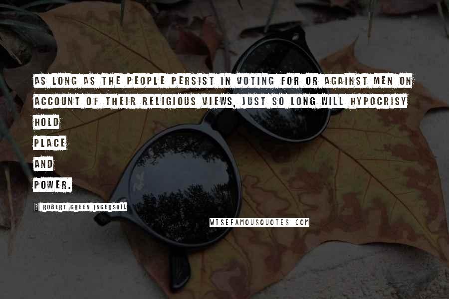 Robert Green Ingersoll Quotes: As long as the people persist in voting for or against men on account of their religious views, just so long will hypocrisy hold place and power.