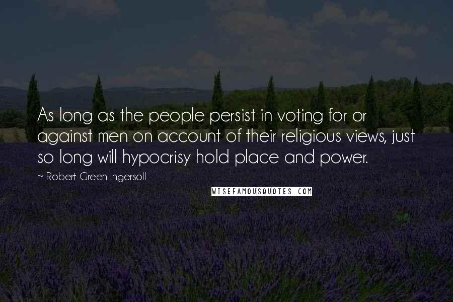 Robert Green Ingersoll Quotes: As long as the people persist in voting for or against men on account of their religious views, just so long will hypocrisy hold place and power.