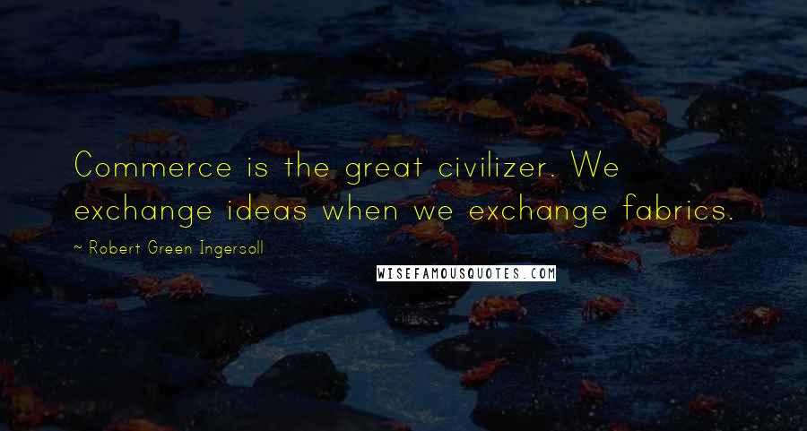 Robert Green Ingersoll Quotes: Commerce is the great civilizer. We exchange ideas when we exchange fabrics.