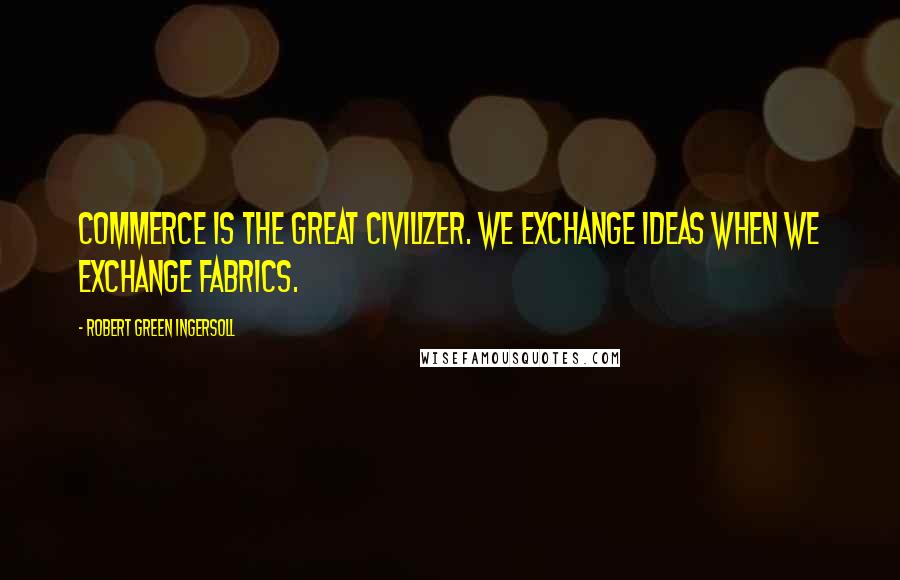 Robert Green Ingersoll Quotes: Commerce is the great civilizer. We exchange ideas when we exchange fabrics.