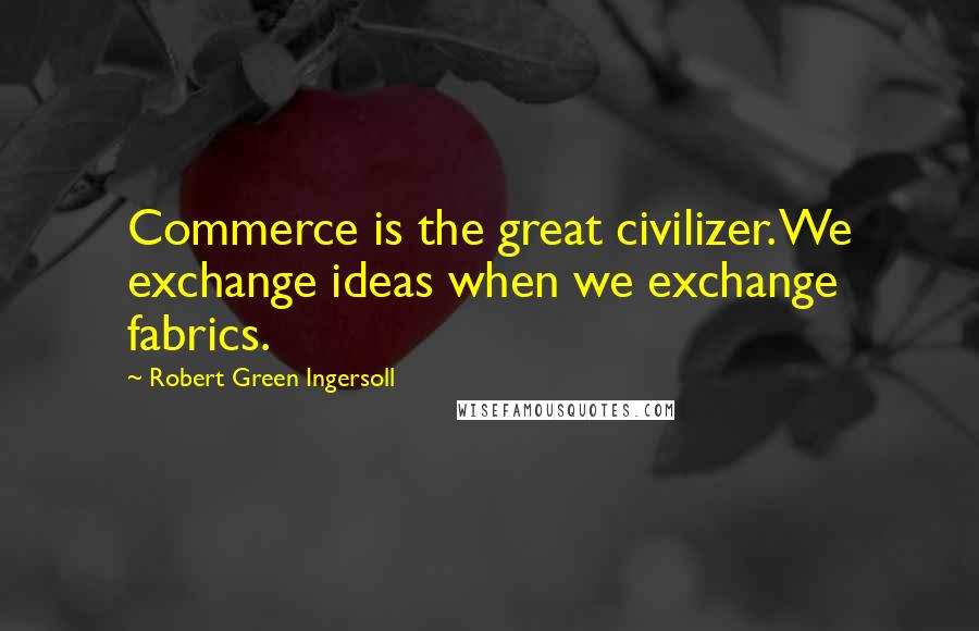 Robert Green Ingersoll Quotes: Commerce is the great civilizer. We exchange ideas when we exchange fabrics.