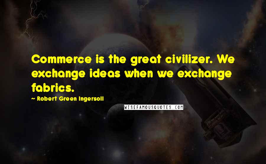 Robert Green Ingersoll Quotes: Commerce is the great civilizer. We exchange ideas when we exchange fabrics.