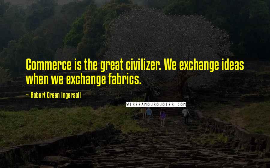 Robert Green Ingersoll Quotes: Commerce is the great civilizer. We exchange ideas when we exchange fabrics.