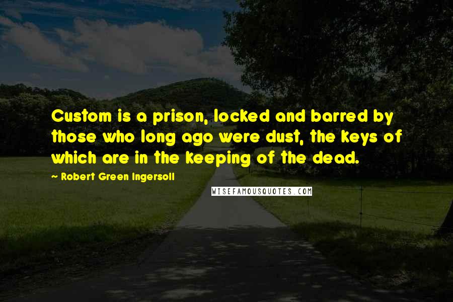 Robert Green Ingersoll Quotes: Custom is a prison, locked and barred by those who long ago were dust, the keys of which are in the keeping of the dead.