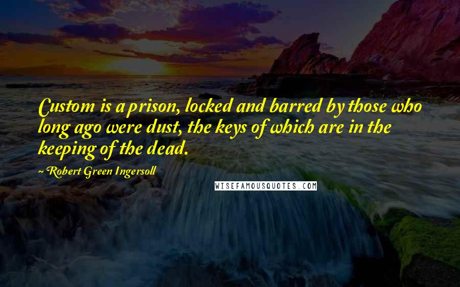 Robert Green Ingersoll Quotes: Custom is a prison, locked and barred by those who long ago were dust, the keys of which are in the keeping of the dead.