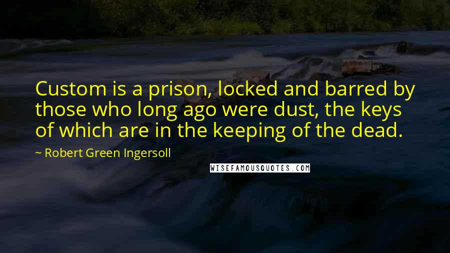 Robert Green Ingersoll Quotes: Custom is a prison, locked and barred by those who long ago were dust, the keys of which are in the keeping of the dead.