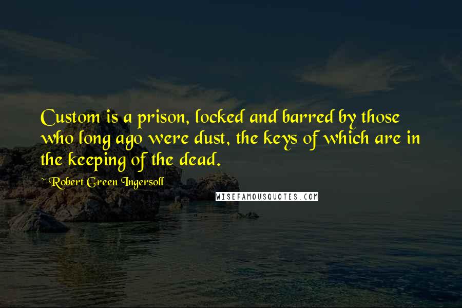 Robert Green Ingersoll Quotes: Custom is a prison, locked and barred by those who long ago were dust, the keys of which are in the keeping of the dead.