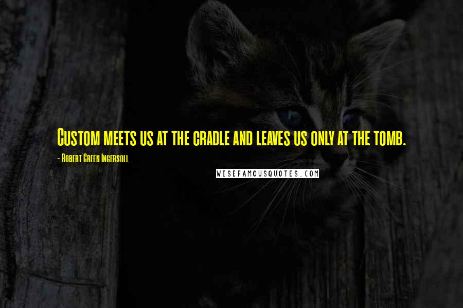 Robert Green Ingersoll Quotes: Custom meets us at the cradle and leaves us only at the tomb.