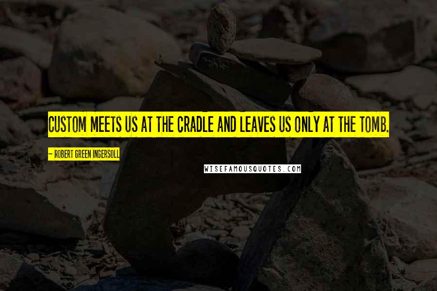 Robert Green Ingersoll Quotes: Custom meets us at the cradle and leaves us only at the tomb.