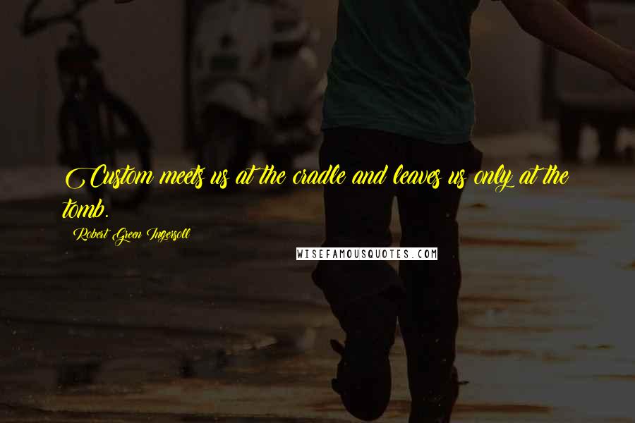 Robert Green Ingersoll Quotes: Custom meets us at the cradle and leaves us only at the tomb.