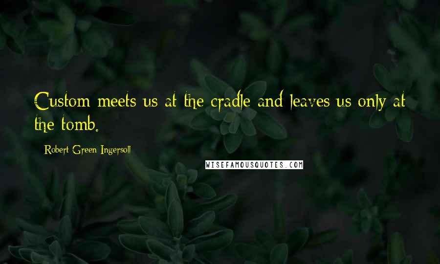 Robert Green Ingersoll Quotes: Custom meets us at the cradle and leaves us only at the tomb.
