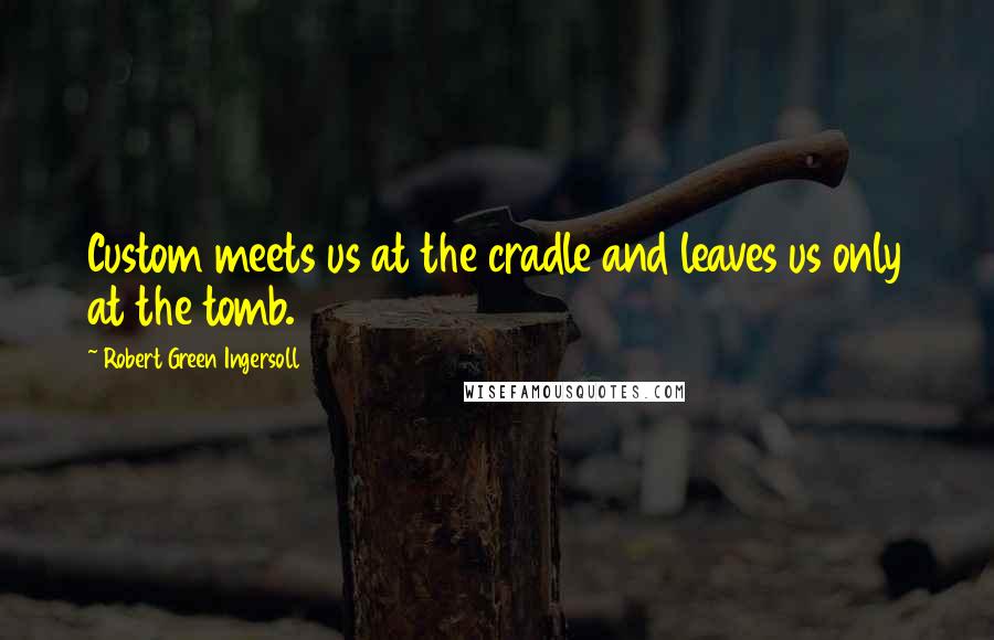 Robert Green Ingersoll Quotes: Custom meets us at the cradle and leaves us only at the tomb.