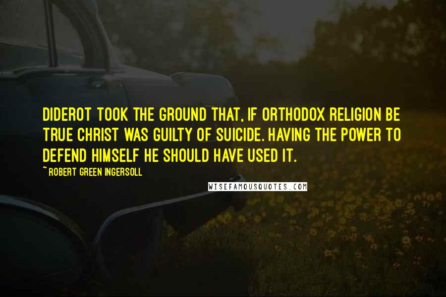 Robert Green Ingersoll Quotes: Diderot took the ground that, if orthodox religion be true Christ was guilty of suicide. Having the power to defend himself he should have used it.