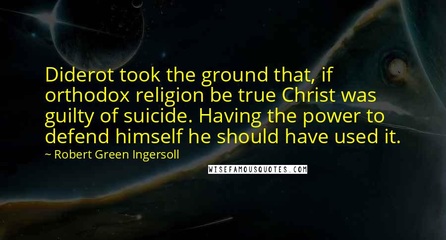 Robert Green Ingersoll Quotes: Diderot took the ground that, if orthodox religion be true Christ was guilty of suicide. Having the power to defend himself he should have used it.