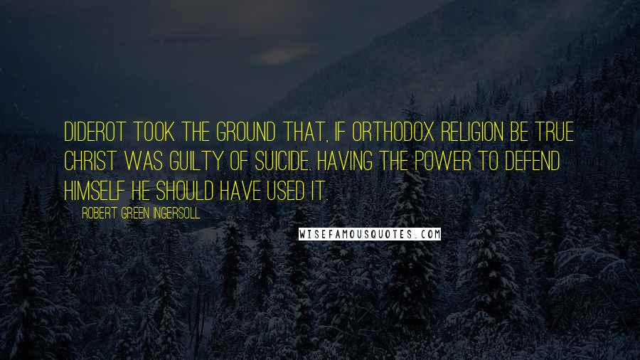 Robert Green Ingersoll Quotes: Diderot took the ground that, if orthodox religion be true Christ was guilty of suicide. Having the power to defend himself he should have used it.