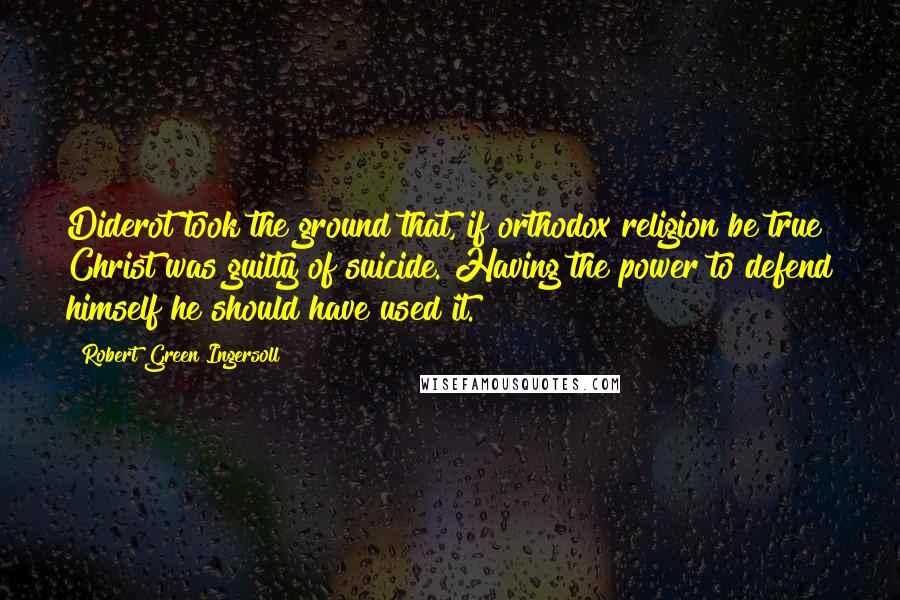 Robert Green Ingersoll Quotes: Diderot took the ground that, if orthodox religion be true Christ was guilty of suicide. Having the power to defend himself he should have used it.