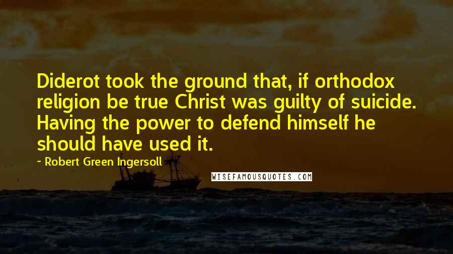 Robert Green Ingersoll Quotes: Diderot took the ground that, if orthodox religion be true Christ was guilty of suicide. Having the power to defend himself he should have used it.