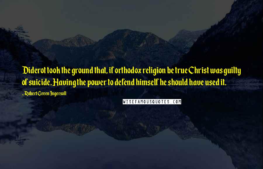 Robert Green Ingersoll Quotes: Diderot took the ground that, if orthodox religion be true Christ was guilty of suicide. Having the power to defend himself he should have used it.