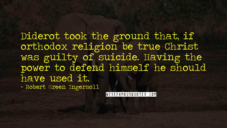 Robert Green Ingersoll Quotes: Diderot took the ground that, if orthodox religion be true Christ was guilty of suicide. Having the power to defend himself he should have used it.