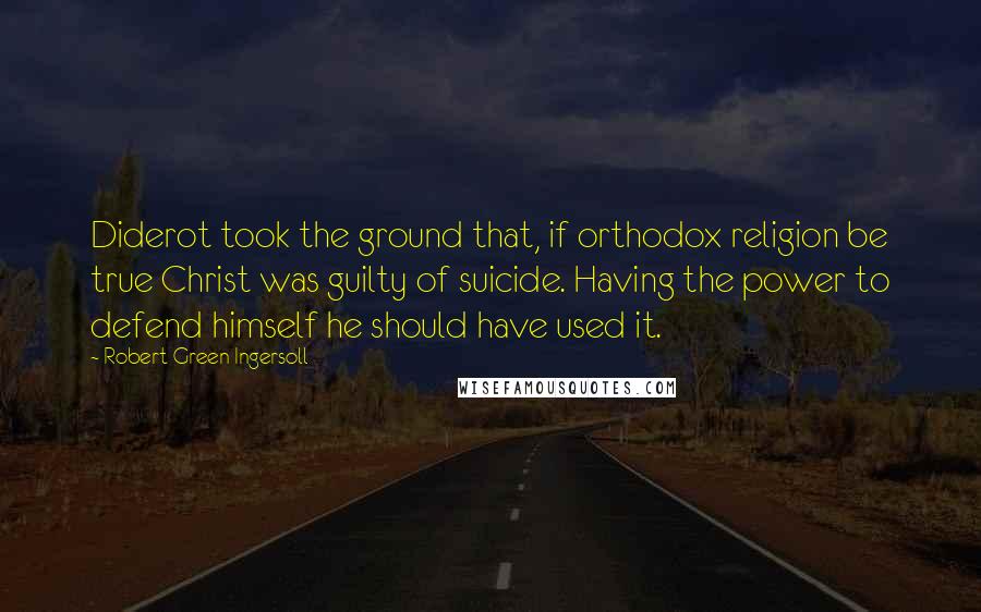 Robert Green Ingersoll Quotes: Diderot took the ground that, if orthodox religion be true Christ was guilty of suicide. Having the power to defend himself he should have used it.