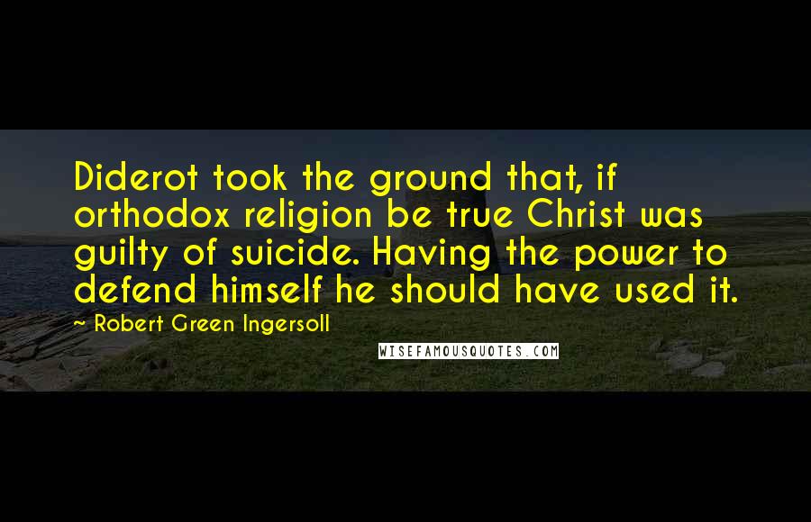 Robert Green Ingersoll Quotes: Diderot took the ground that, if orthodox religion be true Christ was guilty of suicide. Having the power to defend himself he should have used it.