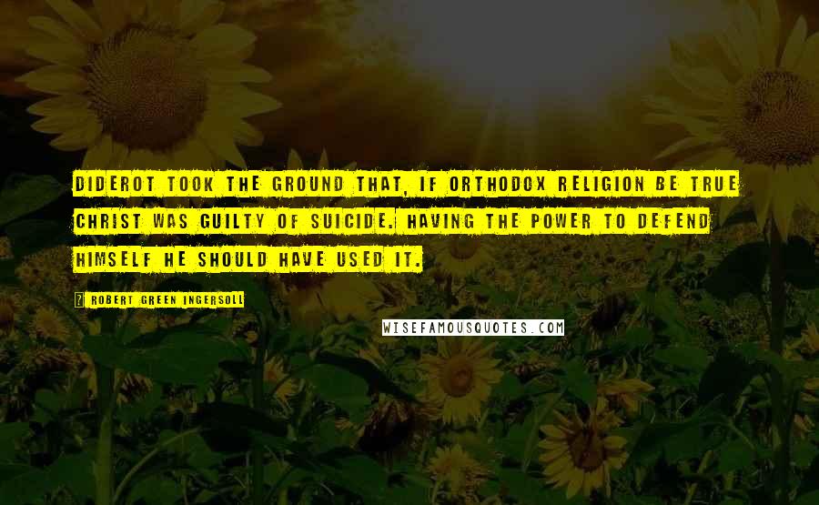 Robert Green Ingersoll Quotes: Diderot took the ground that, if orthodox religion be true Christ was guilty of suicide. Having the power to defend himself he should have used it.