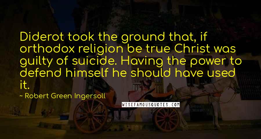 Robert Green Ingersoll Quotes: Diderot took the ground that, if orthodox religion be true Christ was guilty of suicide. Having the power to defend himself he should have used it.