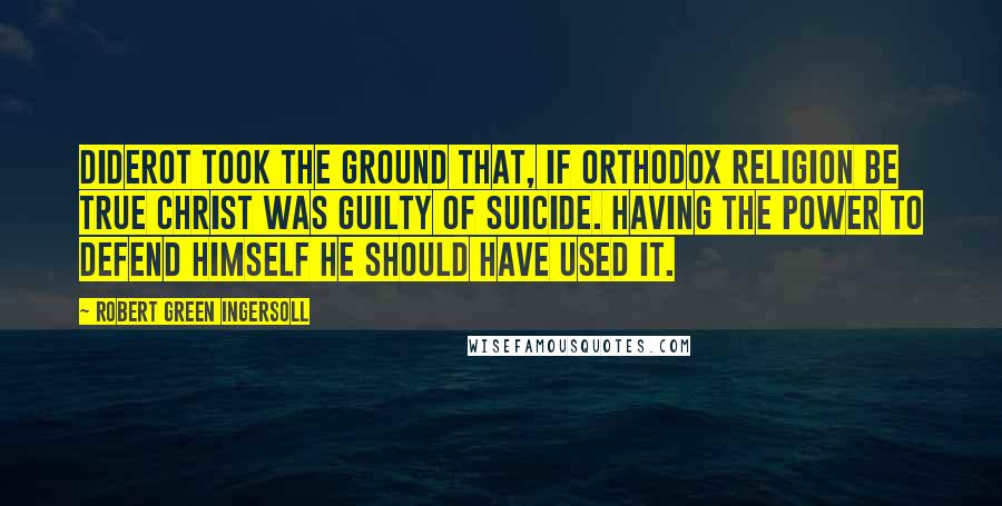 Robert Green Ingersoll Quotes: Diderot took the ground that, if orthodox religion be true Christ was guilty of suicide. Having the power to defend himself he should have used it.