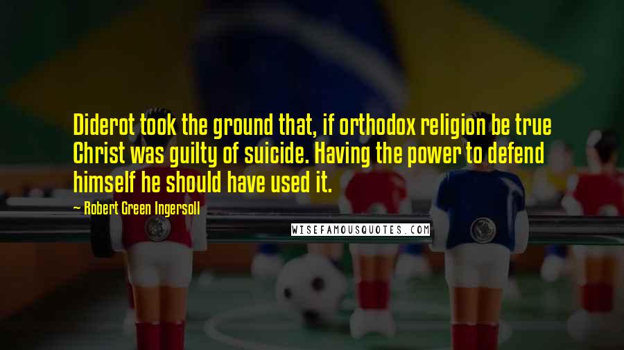 Robert Green Ingersoll Quotes: Diderot took the ground that, if orthodox religion be true Christ was guilty of suicide. Having the power to defend himself he should have used it.