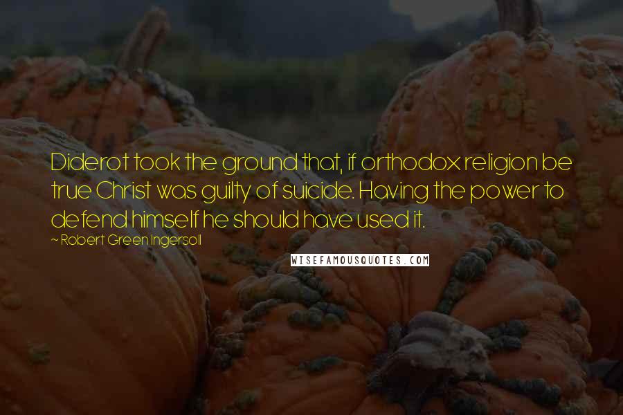 Robert Green Ingersoll Quotes: Diderot took the ground that, if orthodox religion be true Christ was guilty of suicide. Having the power to defend himself he should have used it.