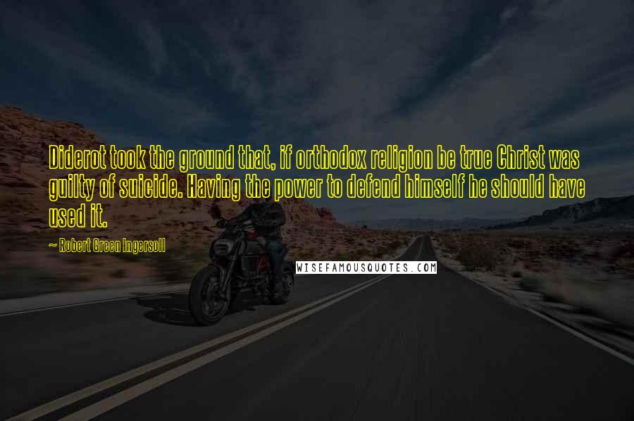 Robert Green Ingersoll Quotes: Diderot took the ground that, if orthodox religion be true Christ was guilty of suicide. Having the power to defend himself he should have used it.